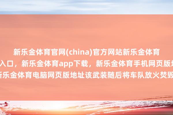 新乐金体育官网(china)官方网站新乐金体育官网中国)官方网站登录入口，新乐金体育app下载，新乐金体育手机网页版地址，新乐金体育电脑网页版地址该武装随后将车队放火焚毁-亿德体育(中国)官方网站 登录入口