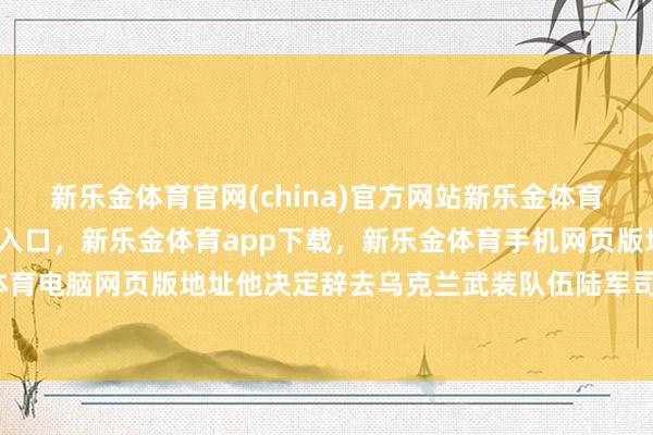 新乐金体育官网(china)官方网站新乐金体育官网中国)官方网站登录入口，新乐金体育app下载，新乐金体育手机网页版地址，新乐金体育电脑网页版地址他决定辞去乌克兰武装队伍陆军司令职务-亿德体育(中国)官方网站 登录入口