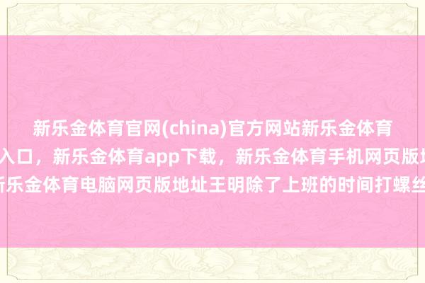 新乐金体育官网(china)官方网站新乐金体育官网中国)官方网站登录入口，新乐金体育app下载，新乐金体育手机网页版地址，新乐金体育电脑网页版地址王明除了上班的时间打螺丝-亿德体育(中国)官方网站 登录入口