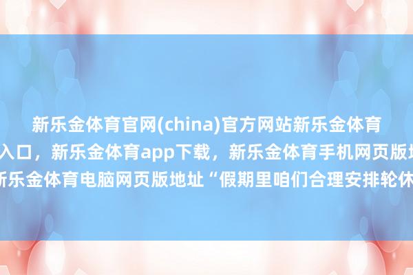 新乐金体育官网(china)官方网站新乐金体育官网中国)官方网站登录入口，新乐金体育app下载，新乐金体育手机网页版地址，新乐金体育电脑网页版地址“假期里咱们合理安排轮休-亿德体育(中国)官方网站 登录入口