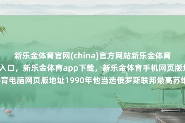 新乐金体育官网(china)官方网站新乐金体育官网中国)官方网站登录入口，新乐金体育app下载，新乐金体育手机网页版地址，新乐金体育电脑网页版地址1990年他当选俄罗斯联邦最高苏维埃主席-亿德体育(中国)官方网站 登录入口